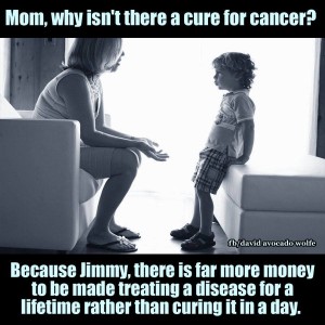 Mom, why isn't there a cure for cancer? Because Jimmy, there is far more money to be made treating a disease for a lifetime rather than curing it in a day.